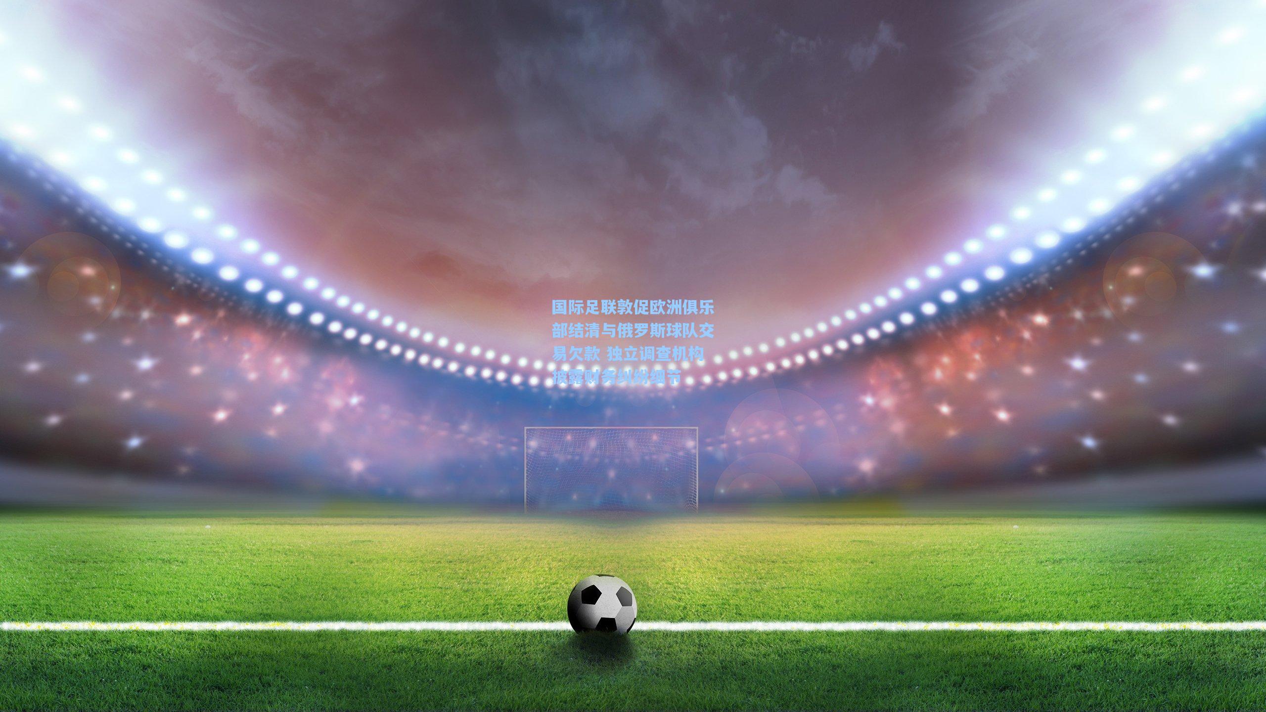 国际足联敦促欧洲俱乐部结清与俄罗斯球队交易欠款 独立调查机构披露财务纠纷细节